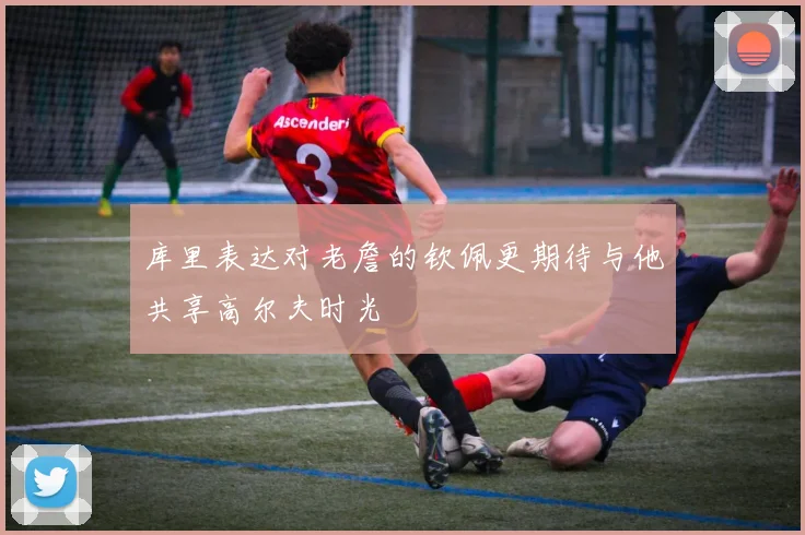 库里表达对老詹的钦佩更期待与他共享高尔夫时光