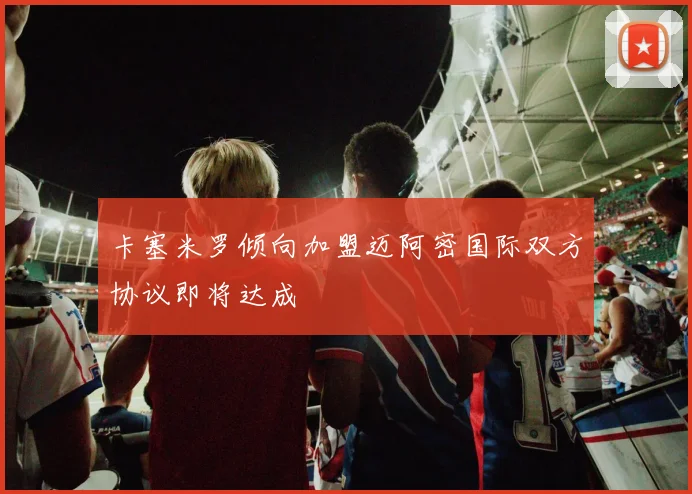 卡塞米罗倾向加盟迈阿密国际双方协议即将达成