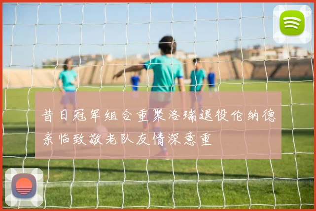 昔日冠军组合重聚洛瑞退役伦纳德亲临致敬老队友情深意重
