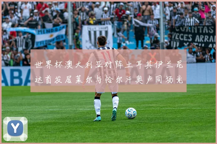 世界杯澳大利亚对阵土耳其伊兰昆达首发居莱尔与恰尔汗奥卢同场竞技