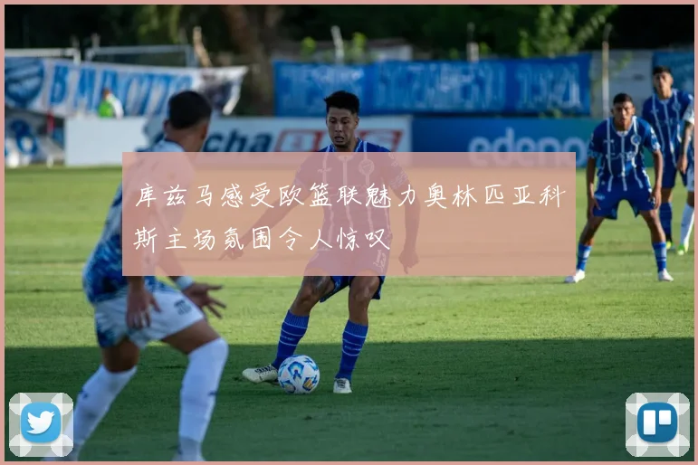 库兹马感受欧篮联魅力奥林匹亚科斯主场氛围令人惊叹