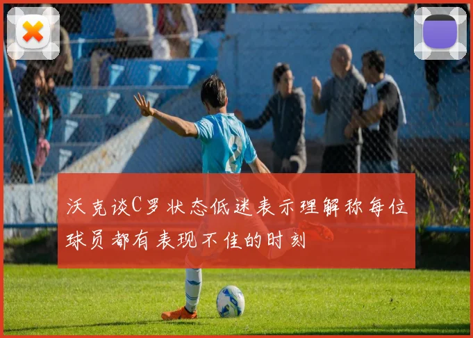 沃克谈C罗状态低迷表示理解称每位球员都有表现不佳的时刻