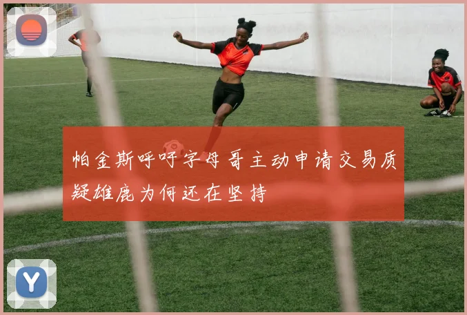 帕金斯呼吁字母哥主动申请交易质疑雄鹿为何还在坚持