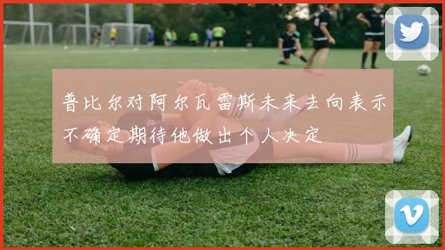 普比尔对阿尔瓦雷斯未来去向表示不确定期待他做出个人决定