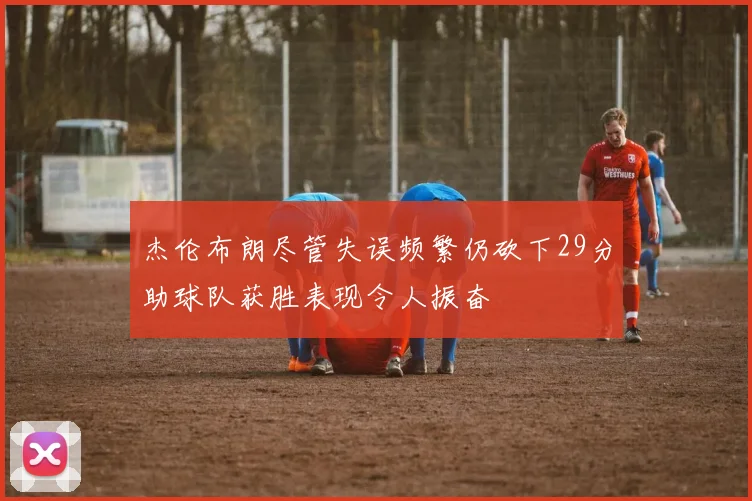 杰伦布朗尽管失误频繁仍砍下29分助球队获胜表现令人振奋