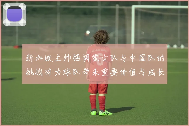 新加坡主帅强调蒙古队与中国队的挑战将为球队带来重要价值与成长机会