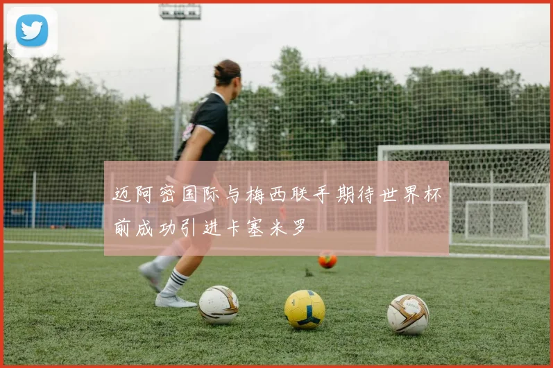 迈阿密国际与梅西联手期待世界杯前成功引进卡塞米罗