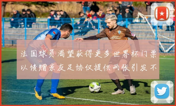 法国球员渴望获得更多世界杯门票以馈赠亲友足协仅提供两张引发不满
