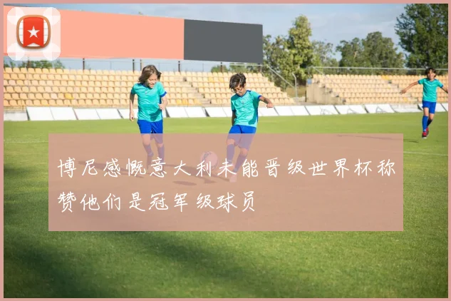 博尼感慨意大利未能晋级世界杯称赞他们是冠军级球员