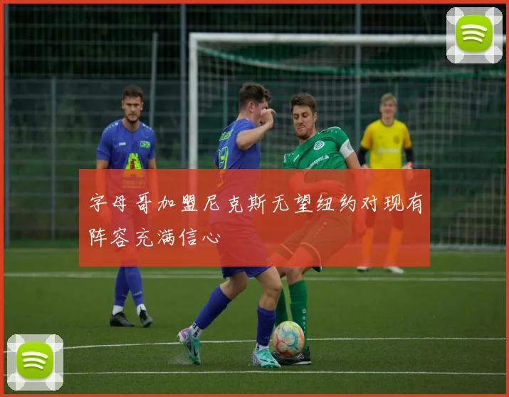 字母哥加盟尼克斯无望纽约对现有阵容充满信心