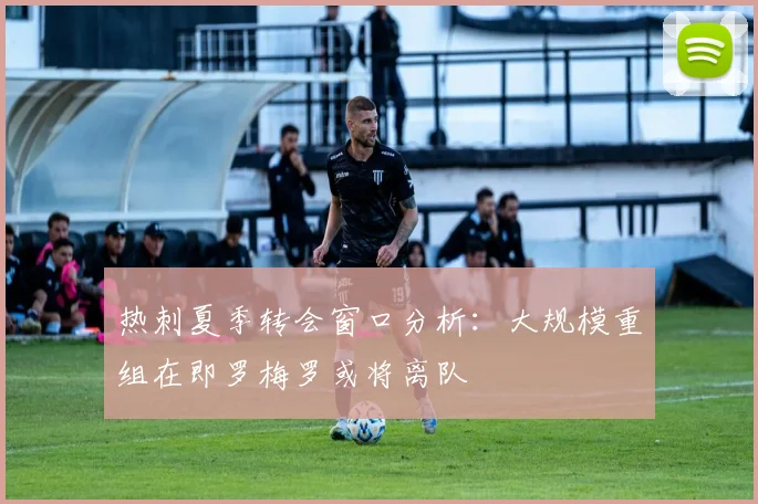 热刺夏季转会窗口分析：大规模重组在即罗梅罗或将离队