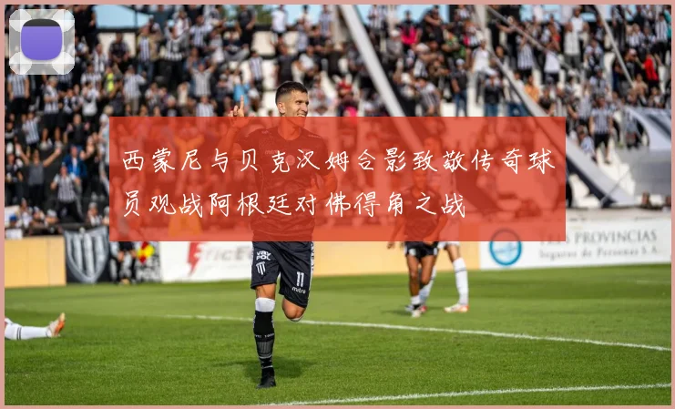 西蒙尼与贝克汉姆合影致敬传奇球员观战阿根廷对佛得角之战