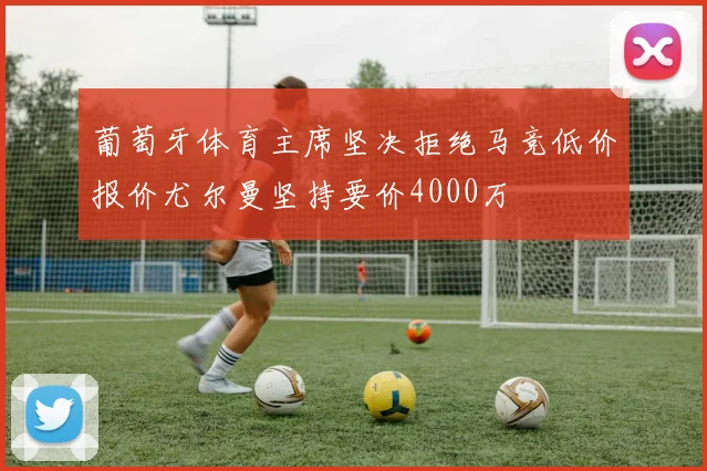 葡萄牙体育主席坚决拒绝马竞低价报价尤尔曼坚持要价4000万