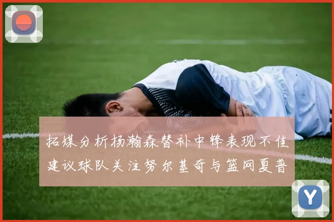 拓媒分析杨瀚森替补中锋表现不佳建议球队关注努尔基奇与篮网夏普
