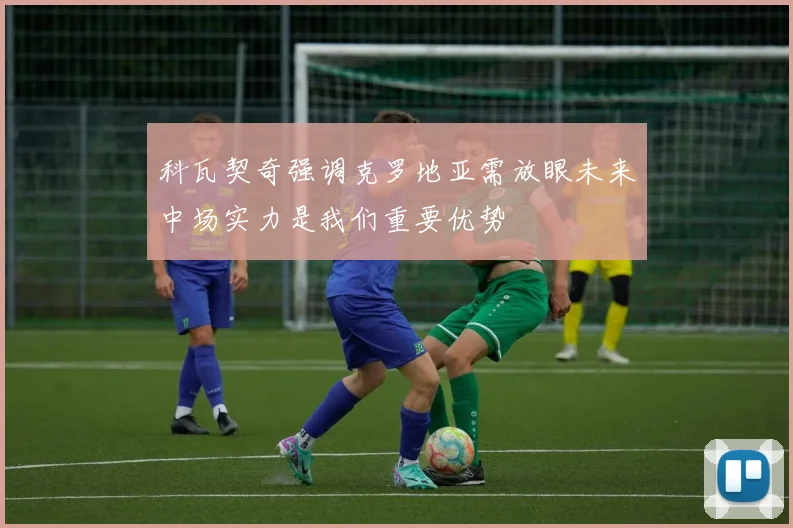 科瓦契奇强调克罗地亚需放眼未来中场实力是我们重要优势