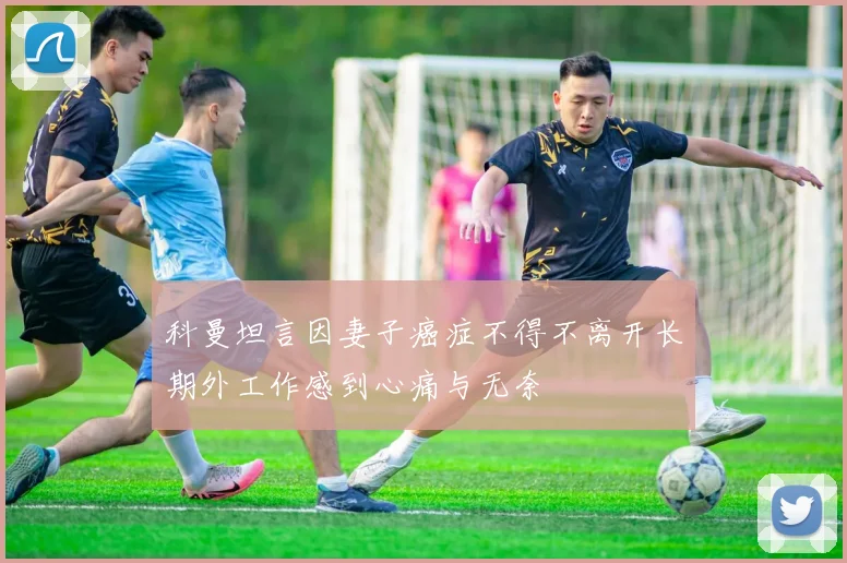 科曼坦言因妻子癌症不得不离开长期外工作感到心痛与无奈