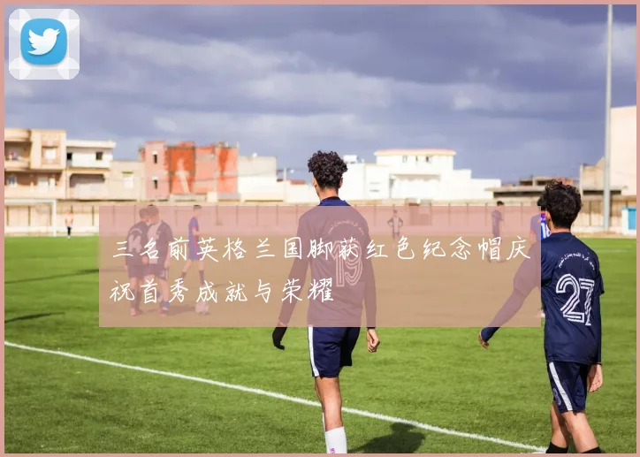 三名前英格兰国脚获红色纪念帽庆祝首秀成就与荣耀