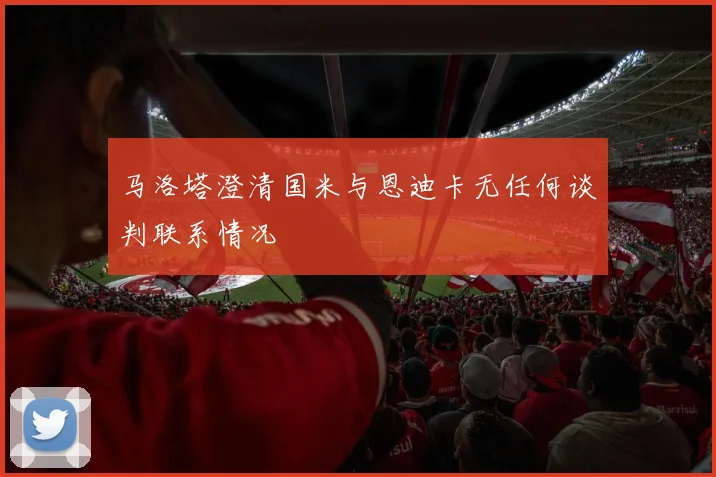 马洛塔澄清国米与恩迪卡无任何谈判联系情况