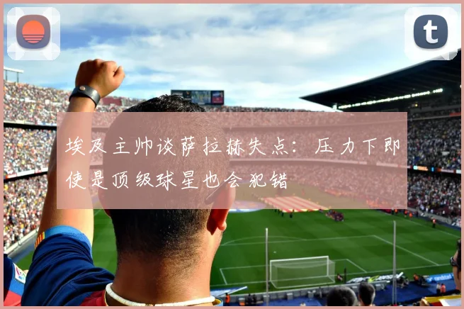 埃及主帅谈萨拉赫失点：压力下即使是顶级球星也会犯错